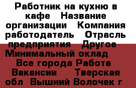 Работник на кухню в кафе › Название организации ­ Компания-работодатель › Отрасль предприятия ­ Другое › Минимальный оклад ­ 1 - Все города Работа » Вакансии   . Тверская обл.,Вышний Волочек г.